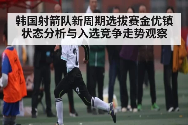 韩国射箭队新周期选拔赛金优镇状态分析与入选竞争走势观察