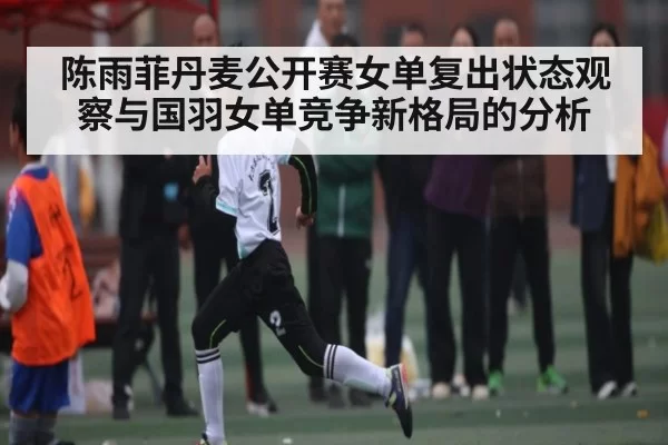 陈雨菲丹麦公开赛女单复出状态观察与国羽女单竞争新格局的分析